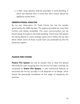   87	
  
1) 1) Wet rising systems shall be provided in every building in
which the topmost floor is more than 30.5 meters above fire
appliance access level.
OBSERVATIONAL ANALYSIS
By my own observation, PJ Trade Centre has met the stander
governed by the UBBL by laws. The systems provided are more than
comfort and clearly accessible. The voice communication can be
heard clearly throughout the whole building. Those hose reel system
are being placed to many strategic spots and it follow the by laws
which where some of those crucial room are protected by the fire
protection system.
PASSIVE FIRE SYSTEM
Passive Fire System are use to contain fires or slow the spread
efficiently for users escaping from the fire but not stop it entirely. As
compared to Active Fire System, it uses mechanical features to
encounter the fire but actually it is all depends on its design, which
should be previously considered at the stage of designing the
structure.
 