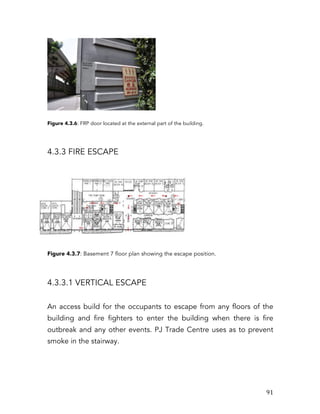   91	
  
Figure 4.3.6: FRP door located at the external part of the building.
4.3.3 FIRE ESCAPE
Figure 4.3.7: Basement 7 floor plan showing the escape position.
4.3.3.1 VERTICAL ESCAPE
An access build for the occupants to escape from any floors of the
building and fire fighters to enter the building when there is fire
outbreak and any other events. PJ Trade Centre uses as to prevent
smoke in the stairway.
 