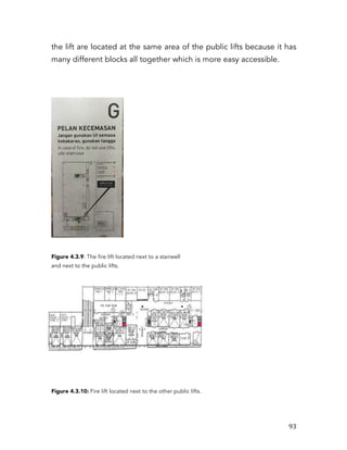   93	
  
the lift are located at the same area of the public lifts because it has
many different blocks all together which is more easy accessible.
Figure 4.3.9: The fire lift located next to a stairwell
and next to the public lifts.
Figure 4.3.10: Fire lift located next to the other public lifts.
 