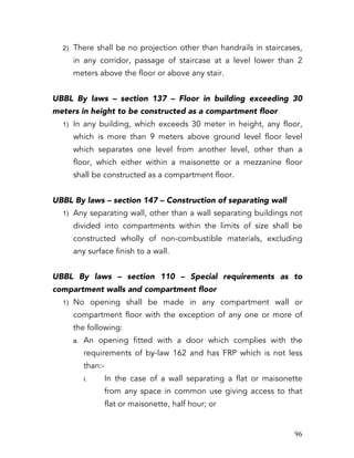   96	
  
2) There shall be no projection other than handrails in staircases,
in any corridor, passage of staircase at a level lower than 2
meters above the floor or above any stair.
UBBL By laws – section 137 – Floor in building exceeding 30
meters in height to be constructed as a compartment floor
1) In any building, which exceeds 30 meter in height, any floor,
which is more than 9 meters above ground level floor level
which separates one level from another level, other than a
floor, which either within a maisonette or a mezzanine floor
shall be constructed as a compartment floor.
UBBL By laws – section 147 – Construction of separating wall
1) Any separating wall, other than a wall separating buildings not
divided into compartments within the limits of size shall be
constructed wholly of non-combustible materials, excluding
any surface finish to a wall.
UBBL By laws – section 110 – Special requirements as to
compartment walls and compartment floor
1) No opening shall be made in any compartment wall or
compartment floor with the exception of any one or more of
the following:
a. An opening fitted with a door which complies with the
requirements of by-law 162 and has FRP which is not less
than:-
i. In the case of a wall separating a flat or maisonette
from any space in common use giving access to that
flat or maisonette, half hour; or
 
