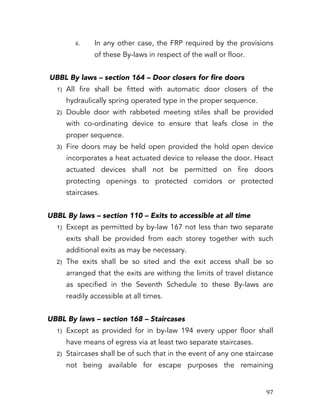   97	
  
ii. In any other case, the FRP required by the provisions
of these By-laws in respect of the wall or floor.
UBBL By laws – section 164 – Door closers for fire doors
1) All fire shall be fitted with automatic door closers of the
hydraulically spring operated type in the proper sequence.
2) Double door with rabbeted meeting stiles shall be provided
with co-ordinating device to ensure that leafs close in the
proper sequence.
3) Fire doors may be held open provided the hold open device
incorporates a heat actuated device to release the door. Heact
actuated devices shall not be permitted on fire doors
protecting openings to protected corridors or protected
staircases.
UBBL By laws – section 110 – Exits to accessible at all time
1) Except as permitted by by-law 167 not less than two separate
exits shall be provided from each storey together with such
additional exits as may be necessary.
2) The exits shall be so sited and the exit access shall be so
arranged that the exits are withing the limits of travel distance
as specified in the Seventh Schedule to these By-laws are
readily accessible at all times.
UBBL By laws – section 168 – Staircases
1) Except as provided for in by-law 194 every upper floor shall
have means of egress via at least two separate staircases.
2) Staircases shall be of such that in the event of any one staircase
not being available for escape purposes the remaining
 