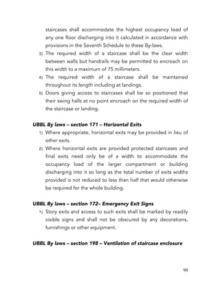   98	
  
staircases shall accommodate the highest occupancy load of
any one floor discharging into it calculated in accordance with
provisions in the Seventh Schedule to these By-laws.
3) The required width of a staircase shall be the clear width
between walls but handrails may be permitted to encroach on
this width to a maximum of 75 millimeters.
4) The required width of a staircase shall be maintained
throughout its length including at landings.
5) Doors giving access to staircases shall be so positioned that
their swing halls at no point encroach on the required width of
the staircase or landing.
UBBL By laws – section 171 – Horizontal Exits
1) Where appropriate, horizontal exits may be provided in lieu of
other exits.
2) Where horizontal exits are provided protected staircases and
final exits need only be of a width to accommodate the
occupancy load of the larger compartment or building
discharging into it so long as the total number of exits widths
provided is not reduced to less than half that would otherwise
be required for the whole building.
UBBL By laws – section 172– Emergency Exit Signs
1) Story exits and access to such exits shall be marked by readily
visible signs and shall not be obscured by any decorations,
furnishings or other equipment.
UBBL By laws – section 198 – Ventilation of staircase enclosure
 