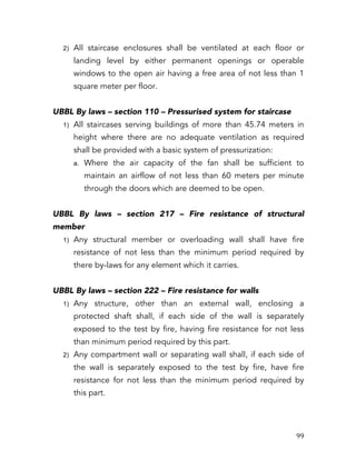   99	
  
2) All staircase enclosures shall be ventilated at each floor or
landing level by either permanent openings or operable
windows to the open air having a free area of not less than 1
square meter per floor.
UBBL By laws – section 110 – Pressurised system for staircase
1) All staircases serving buildings of more than 45.74 meters in
height where there are no adequate ventilation as required
shall be provided with a basic system of pressurization:
a. Where the air capacity of the fan shall be sufficient to
maintain an airflow of not less than 60 meters per minute
through the doors which are deemed to be open.
UBBL By laws – section 217 – Fire resistance of structural
member
1) Any structural member or overloading wall shall have fire
resistance of not less than the minimum period required by
there by-laws for any element which it carries.
UBBL By laws – section 222 – Fire resistance for walls
1) Any structure, other than an external wall, enclosing a
protected shaft shall, if each side of the wall is separately
exposed to the test by fire, having fire resistance for not less
than minimum period required by this part.
2) Any compartment wall or separating wall shall, if each side of
the wall is separately exposed to the test by fire, have fire
resistance for not less than the minimum period required by
this part.
 