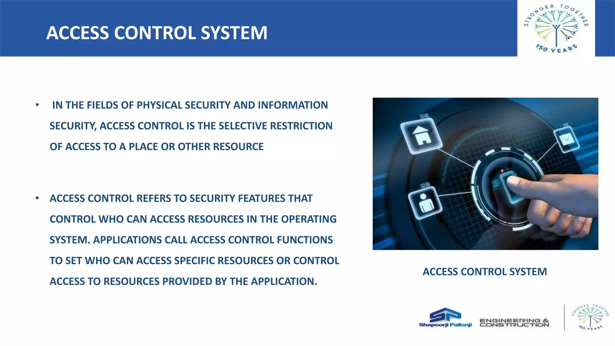 ACCESS CONTROL SYSTEM
• IN THE FIELDS OF PHYSICAL SECURITY AND INFORMATION
SECURITY, ACCESS CONTROL IS THE SELECTIVE RESTRICTION
OF ACCESS TO A PLACE OR OTHER RESOURCE
• ACCESS CONTROL REFERS TO SECURITY FEATURES THAT
CONTROL WHO CAN ACCESS RESOURCES IN THE OPERATING
SYSTEM. APPLICATIONS CALL ACCESS CONTROL FUNCTIONS
TO SET WHO CAN ACCESS SPECIFIC RESOURCES OR CONTROL
ACCESS TO RESOURCES PROVIDED BY THE APPLICATION.
ACCESS CONTROL SYSTEM
 