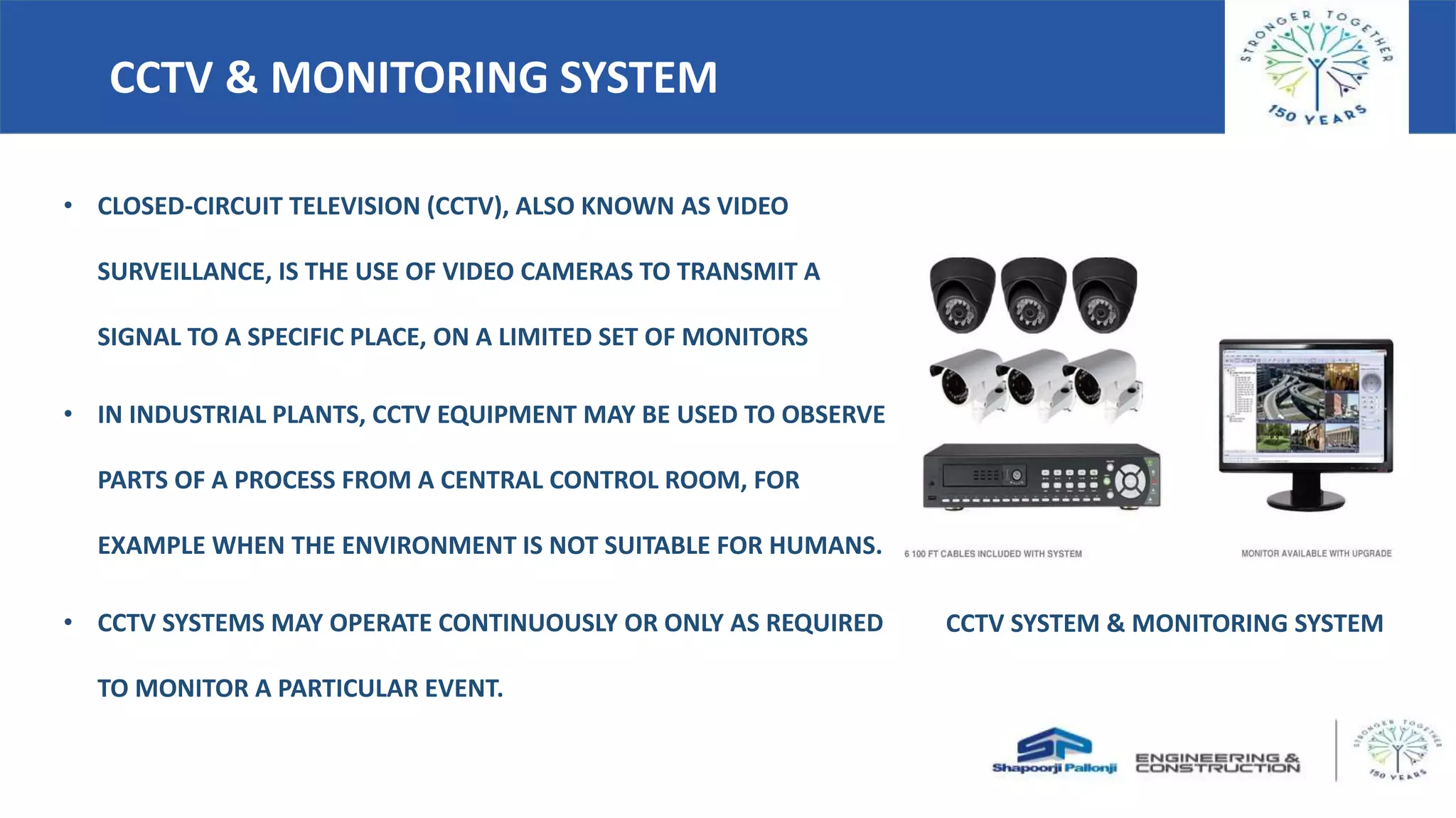 CCTV & MONITORING SYSTEM
• CLOSED-CIRCUIT TELEVISION (CCTV), ALSO KNOWN AS VIDEO
SURVEILLANCE, IS THE USE OF VIDEO CAMERAS TO TRANSMIT A
SIGNAL TO A SPECIFIC PLACE, ON A LIMITED SET OF MONITORS
• IN INDUSTRIAL PLANTS, CCTV EQUIPMENT MAY BE USED TO OBSERVE
PARTS OF A PROCESS FROM A CENTRAL CONTROL ROOM, FOR
EXAMPLE WHEN THE ENVIRONMENT IS NOT SUITABLE FOR HUMANS.
• CCTV SYSTEMS MAY OPERATE CONTINUOUSLY OR ONLY AS REQUIRED
TO MONITOR A PARTICULAR EVENT.
CCTV SYSTEM & MONITORING SYSTEM
 