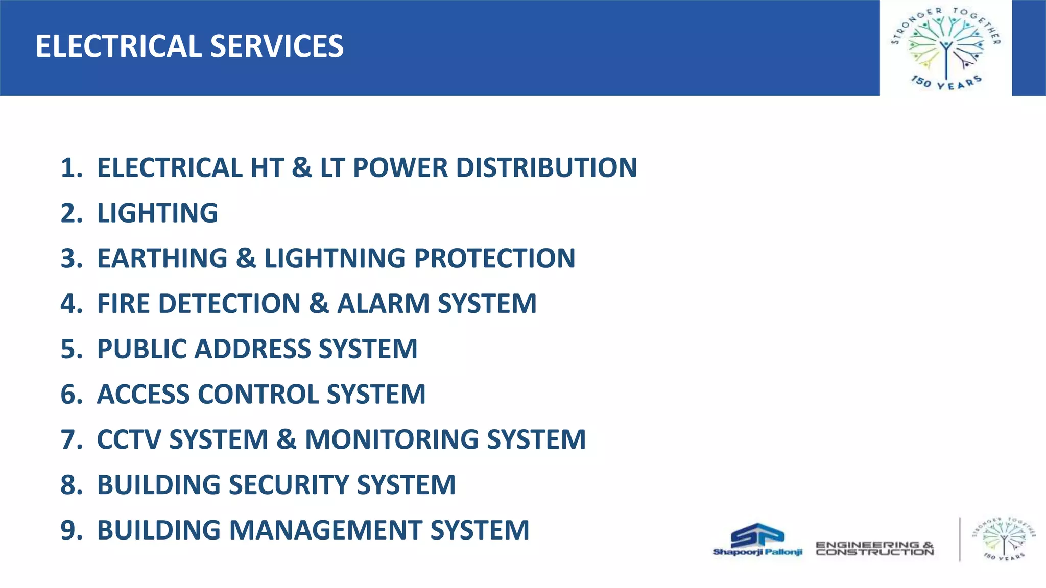 ELECTRICAL SERVICES
1. ELECTRICAL HT & LT POWER DISTRIBUTION
2. LIGHTING
3. EARTHING & LIGHTNING PROTECTION
4. FIRE DETECTION & ALARM SYSTEM
5. PUBLIC ADDRESS SYSTEM
6. ACCESS CONTROL SYSTEM
7. CCTV SYSTEM & MONITORING SYSTEM
8. BUILDING SECURITY SYSTEM
9. BUILDING MANAGEMENT SYSTEM
 