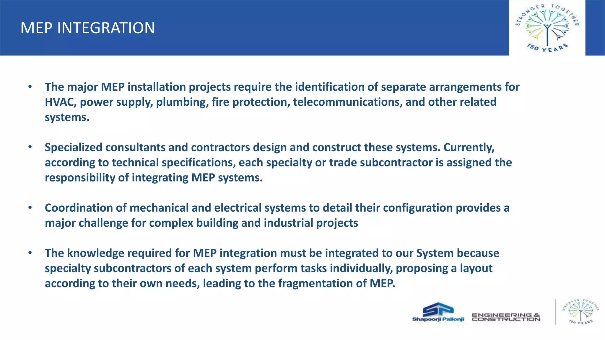 • The major MEP installation projects require the identification of separate arrangements for
HVAC, power supply, plumbing, fire protection, telecommunications, and other related
systems.
• Specialized consultants and contractors design and construct these systems. Currently,
according to technical specifications, each specialty or trade subcontractor is assigned the
responsibility of integrating MEP systems.
• Coordination of mechanical and electrical systems to detail their configuration provides a
major challenge for complex building and industrial projects
• The knowledge required for MEP integration must be integrated to our System because
specialty subcontractors of each system perform tasks individually, proposing a layout
according to their own needs, leading to the fragmentation of MEP.
MEP INTEGRATION
 