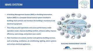 IBMS SYSTEM
• A Building Management System (BMS) or Building Automation
System (BAS) is a computer-based control system installed in
buildings that controls and monitors the building’s mechanical and
electrical equipment
• They help you plan operations and assess performance; make
operation easier; improve building comfort, enhance safety, improve
efficiency, save energy, and protect your assets.
• Their function is to control, monitor and optimize building services,
such as heating, ventilation, air conditioning, lighting, alarm systems
and certain electrical appliances. BUILDING MANAGEMENT SYSTEM
 