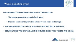 What is a plumbing system
THE PLUMBING SYSTEM IS REALLY MADE UP OF TWO SYSTEMS:
• The supply system that brings in fresh water
• The drain-waste-vent system that takes out used water and sewage
• THE DRAIN-WASTE-VENT SYSTEM ALSO LETS AIR IN AND WASTE GASES OUT.
• BETWEEN THESE TWO SYSTEMS ARE THE FIXTURES (SINKS, TUBS, TOILETS, AND SO ON).
 