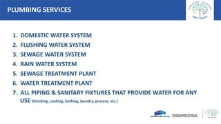 PLUMBING SERVICES
1. DOMESTIC WATER SYSTEM
2. FLUSHING WATER SYSTEM
3. SEWAGE WATER SYSTEM
4. RAIN WATER SYSTEM
5. SEWAGE TREATMENT PLANT
6. WATER TREATMENT PLANT
7. ALL PIPING & SANITARY FIXTURES THAT PROVIDE WATER FOR ANY
USE (Drinking, cooking, bathing, laundry, process, etc.)
 