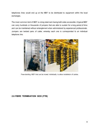 9
telephones lines would end up at the MDF to be distributed to equipment within the local
exchanges.
The most common kind of MDF is a long steel rack having both sides accessible. A typical MDF
can carry hundreds or thousands of jumpers that are able to sustain for a long period of time
and can be maintained without entanglement when administered by experienced professionals.
Jumpers are twisted pairs of cable, whereby each one is corresponded to an individual
telephone line.
Free-standing MDF that can be moved individually to allow installation of cables
2.6 FIBRE TERMINATION BOX (FTB)
 