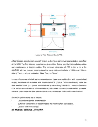 11
Layout of Floor Telecom Closet (FTC)
A floor telecom closet which generally known as the ‘riser room’ must be provided on each floor
of the MDU. The floor telecom closet serves to provide a flexible point for the installation, pulling
and maintenance of telecom cables. The minimum dimension of FTC is 2m x 1m x 3m
(WXDXH) with two outward opening doors that has a minimum total size of 1500mm x 2100mm
(WxH). The door should be labelled ‘Floor Telecom Closet’.
In case of commercial shell and core development (open space office floor with no predefined
usage), installation of an indoor wall mount mini ODF (Optical Distribution Frame) inside the
floor telecom closet (FTC) shall be carried out by the building contractor. The size of the mini
ODF varies with the number of fibre cores required based on the floor area served. Moreover,
free wall space inside the floor telecom closet must be reserved for future fibre terminations.
Mini ODF specifications are as follows:
• Lockable side panels and front door.
• Sufficient cable entries to accommodate the incoming fibre optic cables.
• Labelled with floor number.
2.8 MOBILE SERVICE ANTENNA
 