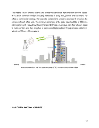 12
The mobile service antenna cables are routed via cable trays from the floor telecom closets
(FTC) to all common corridors including lift lobbies at every floor, podium and basement. For
office or commercial buildings, the horizontal containments should be extended till it reaches the
entrance of each office units. The minimum dimension of the cable tray should be of 200mm x
50mm (WxH) with Heavy Duty Return Flange (HDRF) as a main route from floor telecom closet
to main corridors and then branches to each consolidation cabinet through smaller cable trays
with size of 50mm x 50mm (WxH).
Mobile service
antenna routes from the floor telecom closet (FTC) to main corridor of each floor
2.9 CONSOLIDATION CABINET
 