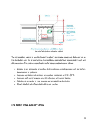13
Layout of a typical consolidation cabinet
The consolidation cabinet is used to house the network termination equipment. It also serves as
the distribution point for all local wiring. A consolidation cabinet should be provided in each unit
of the premises.The minimum specifications of a telecom cabinet are as follows :
● Located in an accessible area close to the entrance, avoiding areas such as kitchen,
laundry room or bedroom.
● Adequate ventilation with ambient temperature maintained at 20°C - 30°C.
● Adequate safe working space around the location with proper lighting.
● Not close to any water or heat sources and any electrical distribution.
● Clearly labelled with office/retail/building unit number.
2.10 FIBRE WALL SOCKET (FWS)
 