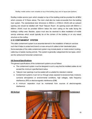 16
Rooftop mobile service room situated on top of the building (top) and its layout plan (bottom)
Rooftop mobile service room which situated on top of the building shall be provided for all MDU
which consists of 10 floors above. The room shall also be made accessible from the building
riser system. The standardized door dimension is 900mm x 2100mm (WxH) with an outward
opening and should be labelled with ‘Roof Telecom Room’. An opening sized with 600mm x
400mm (WxH) must be provided 500mm below the room ceiling on the walls facing the
building’s rooftop area. Besides, space must also be reserved to allow installation of mobile
service antennas which would typically be at the corners of the building or on any raised
structure on the rooftop.
2.12 CONTAINMENT SYSTEM
The cable containment system is an essential element in the installation of telecom services
such that it helps to protect and branch a mass amount of cables to their destinated place.
Some examples of the cable containment system may include plastic or metal conduit, trunking,
cable tray or basket, ducting and etc. This system is generally categorised into two types, which
are the vertical and horizontal containment.
(A) General Specifications
The general specifications of the containment systems are as follows:
● The containment system must be designed in such a way that the installed cables do not
exceed the minimum specified bend radius.
● Telecom riser openings must be sealed with a suitable fire retardant material.
● Containment systems must not run through areas exposed to excessive heat, moisture,
corrosive atmospheric or environmental conditions, high voltages, radio frequency
interference (RFI) or electromagnetic interference (EMI).
● A minimum separation must be maintained from sources of electromagnetic
interference.
(B) Vertical Containment
 