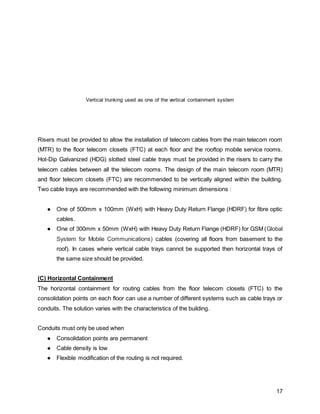 17
Vertical trunking used as one of the vertical containment system
Risers must be provided to allow the installation of telecom cables from the main telecom room
(MTR) to the floor telecom closets (FTC) at each floor and the rooftop mobile service rooms.
Hot-Dip Galvanized (HDG) slotted steel cable trays must be provided in the risers to carry the
telecom cables between all the telecom rooms. The design of the main telecom room (MTR)
and floor telecom closets (FTC) are recommended to be vertically aligned within the building.
Two cable trays are recommended with the following minimum dimensions :
● One of 500mm x 100mm (WxH) with Heavy Duty Return Flange (HDRF) for fibre optic
cables.
● One of 300mm x 50mm (WxH) with Heavy Duty Return Flange (HDRF) for GSM (Global
System for Mobile Communications) cables (covering all floors from basement to the
roof). In cases where vertical cable trays cannot be supported then horizontal trays of
the same size should be provided.
(C) Horizontal Containment
The horizontal containment for routing cables from the floor telecom closets (FTC) to the
consolidation points on each floor can use a number of different systems such as cable trays or
conduits. The solution varies with the characteristics of the building.
Conduits must only be used when
● Consolidation points are permanent
● Cable density is low
● Flexible modification of the routing is not required.
 