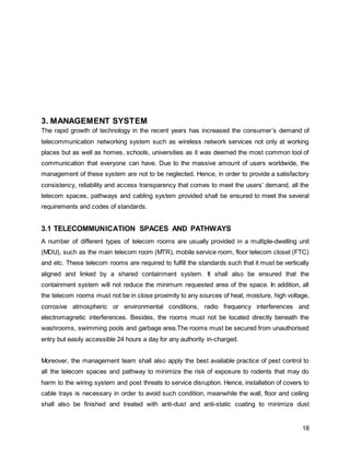 18
3. MANAGEMENT SYSTEM
The rapid growth of technology in the recent years has increased the consumer’s demand of
telecommunication networking system such as wireless network services not only at working
places but as well as homes, schools, universities as it was deemed the most common tool of
communication that everyone can have. Due to the massive amount of users worldwide, the
management of these system are not to be neglected. Hence, in order to provide a satisfactory
consistency, reliability and access transparency that comes to meet the users’ demand, all the
telecom spaces, pathways and cabling system provided shall be ensured to meet the several
requirements and codes of standards.
3.1 TELECOMMUNICATION SPACES AND PATHWAYS
A number of different types of telecom rooms are usually provided in a multiple-dwelling unit
(MDU), such as the main telecom room (MTR), mobile service room, floor telecom closet (FTC)
and etc. These telecom rooms are required to fulfill the standards such that it must be vertically
aligned and linked by a shared containment system. It shall also be ensured that the
containment system will not reduce the minimum requested area of the space. In addition, all
the telecom rooms must not be in close proximity to any sources of heat, moisture, high voltage,
corrosive atmospheric or environmental conditions, radio frequency interferences and
electromagnetic interferences. Besides, the rooms must not be located directly beneath the
washrooms, swimming pools and garbage area.The rooms must be secured from unauthorised
entry but easily accessible 24 hours a day for any authority in-charged.
Moreover, the management team shall also apply the best available practice of pest control to
all the telecom spaces and pathway to minimize the risk of exposure to rodents that may do
harm to the wiring system and post threats to service disruption. Hence, installation of covers to
cable trays is necessary in order to avoid such condition, meanwhile the wall, floor and ceiling
shall also be finished and treated with anti-dust and anti-static coating to minimize dust
 