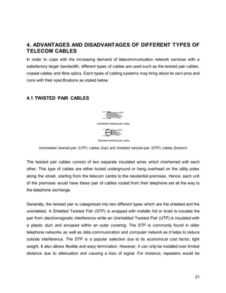 21
4. ADVANTAGES AND DISADVANTAGES OF DIFFERENT TYPES OF
TELECOM CABLES
In order to cope with the increasing demand of telecommunication network services with a
satisfactory larger bandwidth, different types of cables are used such as the twisted pair cables,
coaxial cables and fibre optics. Each types of cabling systems may bring about its own pros and
cons with their specifications as stated below.
4.1 TWISTED PAIR CABLES
Unshielded twisted-pair (UTP) cables (top) and shielded twisted-pair (STP) cables (bottom)
The twisted pair cables consist of two separate insulated wires which intertwined with each
other. This type of cables are either buried underground or hang overhead on the utility poles
along the street, starting from the telecom centre to the residential premises. Hence, each unit
of the premises would have these pair of cables routed from their telephone set all the way to
the telephone exchange.
Generally, the twisted pair is categorised into two different types which are the shielded and the
unshielded. A Shielded Twisted Pair (STP) is wrapped with metallic foil or braid to insulate the
pair from electromagnetic interference while an Unshielded Twisted Pair (UTP) is insulated with
a plastic duct and encased within an outer covering. The STP is commonly found in older
telephone networks as well as data communication and computer network as it helps to reduce
outside interference. The STP is a popular selection due to its economical cost factor, light
weight. It also allows flexible and easy termination. However, it can only be installed over limited
distance due to attenuation and causing a loss of signal. For instance, repeaters would be
 