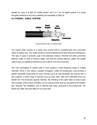 22
needed for every 5 to 6km for analog system and 2 to 3 km for digital system. It is easily
disrupted interference and has a relatively low bandwidth of 3000 Hz.
4.2 COAXIAL CABLE SYSTEM
Cross-sectional view of coaxial cable
The coaxial cable consists of a center wire covered with an insulating layer and a grounded
shield of braided wire. The shield serves to minimize electrical and radio frequency interference.
This type of cable is primarily used in the television industry, Ethernet and other Local Area
Network (LAN). In spite of having a higher cost than the ordinary telecom cables, the coaxial
cable is less susceptible to interference and is able to can carry more data.
The main advantages of coaxial cable is coax supports a wide frequency range to multiple
channels, which in turn allows a greater throughput. Unlike the twisted-pair, coax provides a
greater bandwidth systemwide for each channel due to its high bandwidth per channel ratio. It
also supports a mixed range of services such as voice, data, video and multimedia which can
benefit from the enhanced capacity. Besides, the shielding of the cable helps to reduce noise
and crosstalk, which means amplifiers can be spaced further apart as compared to the twisted-
pair. However, the installation cost is deemed high while comparing to the twisted pair. The
thicker the cable, the more difficult it is to work with.
 