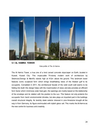 24
5.1 AL HAMRA TOWER
Side profile of The Al Hamra
The Al Hamra Tower, a true one of a kind carved concrete skyscraper on Earth, located in
Kuwait, Kuwait City. This impeccable 74-storey modern work of architecture by
Skidmore,Owings & Merrill’s stands high at 412m above the ground. This landmark tower
features iconic sculptural form which brings breathtaking views of the Arabian gulf to its
occupants. Completed in 2011, the architectural facade of the solid south wall seems to be
folding into itself, this design helps with the maximisation of views and also provides an efficient
form factor which minimizes solar heat gain, the openings are mainly based on the relationship
of the envelope and its relation with the position to the sun. This feature not only protects the
occupants from harsh environmental climates, but also plays an important part in the buildings
overall structural integrity. Its lavishly sleek exterior dressed in Jura limestone brought all the
way in from Germany, its figure enshrouded with stylish glass veil. This marks the Al Hamra as
the new centre for business and creativity.
 