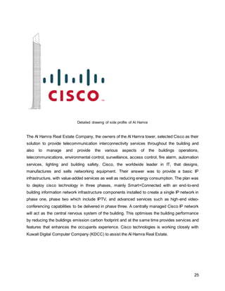 25
Detailed drawing of side profile of Al Hamra
The Al Hamra Real Estate Company, the owners of the Al Hamra tower, selected Cisco as their
solution to provide telecommunication interconnectivity services throughout the building and
also to manage and provide the various aspects of the buildings operations,
telecommunications, environmental control, surveillance, access control, fire alarm, automation
services, lighting and building safety. Cisco, the worldwide leader in IT, that designs,
manufactures and sells networking equipment. Their answer was to provide a basic IP
infrastructure, with value-added services as well as reducing energy consumption. The plan was
to deploy cisco technology in three phases, mainly Smart+Connected with an end-to-end
building information network infrastructure components installed to create a single IP network in
phase one, phase two which include IPTV, and advanced services such as high-end video-
conferencing capabilities to be delivered in phase three. A centrally managed Cisco IP network
will act as the central nervous system of the building. This optimises the building performance
by reducing the buildings emission carbon footprint and at the same time provides services and
features that enhances the occupants experience. Cisco technologies is working closely with
Kuwait Digital Computer Company (KDCC) to assist the Al Hamra Real Estate.
 