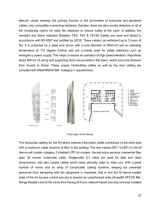 27
telecom closet whereby the primary function is the termination of horizontal and backbone
cables onto compatible connecting hardware. Besides, there are also smoke detectors in all of
the functioning rooms for early fire detection to ensure safety of the room. In addition, fire
resistant and flame retardant Betaflam FE0, FE5 & FE180 Cables are used and tested in
accordance with BS 6387 and certified by LPCB. These cables can withstand up to 3 hours of
fire. It is protected by a steel wire armor with a core diameter of 300mm2 and an operating
temperature of 110 degree Celsius and are currently used for safety relevance such as
emergency power supply. This helps to ensure an operation of high speed elevators. Reportedly
about 900 km of wiring and supporting ducts are provided in the tower, which sums the distance
from Kuwait to Dubai. These copper intrabuilding cables as well as the riser cabling are
complied with ANSI/TIA/EIA-568 Category 3 requirements.
Floor plan of Al Hamra
The horizontal cabling for the Al Hamra extends information outlet connectors to the work area
with a maximum cable distance of 90m in the building. The riser system IDF-1 to IDF-2 in the Al
Hamra will contain category 3 shielded UTP for modem, fax and voice services meanwhile fiber
optic 20 micron multimode cable, Singlemode 8.3 cable are used for data and video
transmission, and also coaxial cables which were primarily cater to video use. With a great
number of rooms and an array of complicated cabling systems, keeping out unwanted
personnel from tampering with the equipment is important, that is why the Al Hamra implies
state of the art access control security to prevent an unauthorised entry (XceedID XF2100 Mid-
Range Reader) and at the same time having 24 hours network-based security cameras installed
 