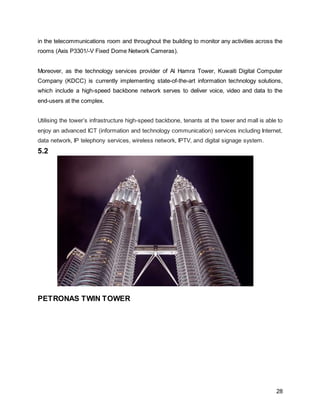 28
in the telecommunications room and throughout the building to monitor any activities across the
rooms (Axis P3301/-V Fixed Dome Network Cameras).
Moreover, as the technology services provider of Al Hamra Tower, Kuwaiti Digital Computer
Company (KDCC) is currently implementing state-of-the-art information technology solutions,
which include a high-speed backbone network serves to deliver voice, video and data to the
end-users at the complex.
Utilising the tower’s infrastructure high-speed backbone, tenants at the tower and mall is able to
enjoy an advanced ICT (information and technology communication) services including Internet,
data network, IP telephony services, wireless network, IPTV, and digital signage system.
5.2
PETRONAS TWIN TOWER
 