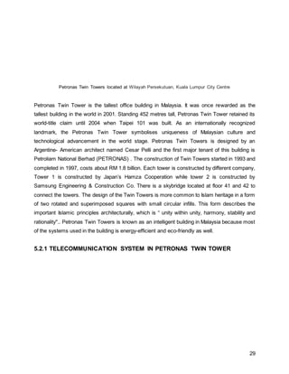 29
Petronas Twin Towers located at Wilayah Persekutuan, Kuala Lumpur City Centre
Petronas Twin Tower is the tallest office building in Malaysia. It was once rewarded as the
tallest building in the world in 2001. Standing 452 metres tall, Petronas Twin Tower retained its
world-title claim until 2004 when Taipei 101 was built. As an internationally recognized
landmark, the Petronas Twin Tower symbolises uniqueness of Malaysian culture and
technological advancement in the world stage. Petronas Twin Towers is designed by an
Argentine- American architect named Cesar Pelli and the first major tenant of this building is
Petroliam National Berhad (PETRONAS) . The construction of Twin Towers started in 1993 and
completed in 1997, costs about RM 1.8 billion. Each tower is constructed by different company,
Tower 1 is constructed by Japan’s Hamza Cooperation while tower 2 is constructed by
Samsung Engineering & Construction Co. There is a skybridge located at floor 41 and 42 to
connect the towers. The design of the Twin Towers is more common to Islam heritage in a form
of two rotated and superimposed squares with small circular infills. This form describes the
important Islamic principles architecturally, which is “"unity within unity, harmony, stability and
rationality".. Petronas Twin Towers is known as an intelligent building in Malaysia because most
of the systems used in the building is energy-efficient and eco-friendly as well.
5.2.1 TELECOMMUNICATION SYSTEM IN PETRONAS TWIN TOWER
 