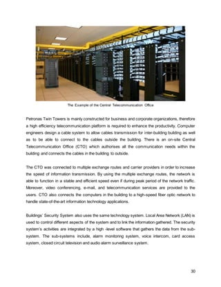 30
The Example of the Central Telecommunication Office
Petronas Twin Towers is mainly constructed for business and corporate organizations, therefore
a high efficiency telecommunication platform is required to enhance the productivity. Computer
engineers design a cable system to allow cables transmission for inter-building building as well
as to be able to connect to the cables outside the building. There is an on-site Central
Telecommunication Office (CTO) which authorises all the communication needs within the
building and connects the cables in the building to outside.
The CTO was connected to multiple exchange routes and carrier providers in order to increase
the speed of information transmission. By using the multiple exchange routes, the network is
able to function in a stable and efficient speed even if during peak period of the network traffic.
Moreover, video conferencing, e-mail, and telecommunication services are provided to the
users. CTO also connects the computers in the building to a high-speed fiber optic network to
handle state-of-the-art information technology applications.
Buildings’ Security System also uses the same technology system. Local Area Network (LAN) is
used to control different aspects of the system and to link the information gathered. The security
system’s activities are integrated by a high -level software that gathers the data from the sub-
system. The sub-systems include, alarm monitoring system, voice intercom, card access
system, closed circuit television and audio alarm surveillance system.
 
