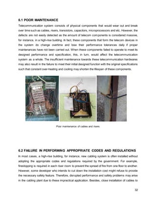 32
6.1 POOR MAINTENANCE
Telecommunication system consists of physical components that would wear out and break
over time such as cables, risers, transistors, capacitors, microprocessors and etc. However, the
defects are not easily detected as the amount of telecom components is considered massive,
for instance, in a high-rise building. In fact, these components that form the telecom devices in
the system do change overtime and lose their performance tolerances daily if proper
maintenances have not been carried out. When these components failed to operate to meet its
designed performance and specification, this, in turn, would affect the telecommunication
system as a whole. The insufficient maintenance towards these telecommunication hardwares
may also result in the failure to meet their initial designed function with the original specifications
such that constant over-heating and cooling may shorten the lifespan of these components.
Poor maintenance of cables and risers
6.2 FAILURE IN PERFORMING APPROPRIATE CODES AND REGULATIONS
In most cases, a high-rise building, for instance, new cabling system is often installed without
adopting the appropriate codes and regulations required by the government. For example,
firestopping is required in each riser room to prevent the spread of fire from one floor to another.
However, some developer who intends to cut down the installation cost might refuse to provide
the necessary safety feature. Therefore, disrupted performance and safety problems may arise
in the cabling plant due to these impractical application. Besides, close installation of cables to
 
