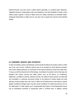33
electrical fixtures may also result in safety hazard especially in a confined space. Moreover,
neglected practices of appropriate codes and regulations such that installation of cable is done
without proper supports, running of cables across the ceiling, redundancy of unwanted cables,
inadequate fireproofing of cables and etc may also risk to expose the consumer with potential
danger.
6.3 CONFINED SPACES AND PATHWAYS
In high rise building, spaces and pathways used to locate the telecommunication system is often
one of the main concern. Sufficient spaces were to be provided for all the telecommunication
room while cabling pathways are necessary for the laying of electrical conduit and cable trays.
To pace up with the advancement of technology, most telecommunication rooms these days are
equipped with various security and safety system such as fire alarms, air conditioning,
telephones, surveillance cameras, television and etc, the cables to these systems are often kept
and concealed in a particular structured conduit. In the absence of proper design and early
planning, limited storage area may come to affect the full performance of the telecom system
applied. Insufficient storage space may also result in problems for cable transmission such as
the deterioration of cable signals due to inappropriate bend radius or heat dispensation issues
due to overloading connection of equipments within a confined area. In addition, working
 