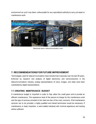 34
environment as such may deem unfavourable for any specialized authority to carry out repair or
maintenance work.
Restricted area in telecommunication room
7. RECOMMENDATIONS FOR FUTURE IMPROVEMENT
Technologies used for telecommunications have transformed massively over the last 50 years.
Enforced by research and analysis of digital electronics and semiconductors in the
telecommunications industry, analog representations of voice, images, and video have been
substituted by digital representations.
7.1 CREATING MAINTENANCE BUDGET
A maintenance budget is important in order to fully utilize the credit given and to provide an
efficient maintenance. The experience level of the person-in-charge for the maintenance work
and the type of services provided to the client are few of the main concerns. If full maintenance
services are to be provided, a highly qualified and trained technicians would be necessary. If
maintenance is least important, a semi-skilled individual with minimal experience and training
will be sufficient.
 