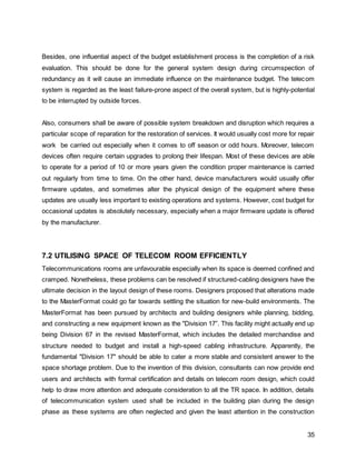 35
Besides, one influential aspect of the budget establishment process is the completion of a risk
evaluation. This should be done for the general system design during circumspection of
redundancy as it will cause an immediate influence on the maintenance budget. The telecom
system is regarded as the least failure-prone aspect of the overall system, but is highly-potential
to be interrupted by outside forces.
Also, consumers shall be aware of possible system breakdown and disruption which requires a
particular scope of reparation for the restoration of services. It would usually cost more for repair
work be carried out especially when it comes to off season or odd hours. Moreover, telecom
devices often require certain upgrades to prolong their lifespan. Most of these devices are able
to operate for a period of 10 or more years given the condition proper maintenance is carried
out regularly from time to time. On the other hand, device manufacturers would usually offer
firmware updates, and sometimes alter the physical design of the equipment where these
updates are usually less important to existing operations and systems. However, cost budget for
occasional updates is absolutely necessary, especially when a major firmware update is offered
by the manufacturer.
7.2 UTILISING SPACE OF TELECOM ROOM EFFICIENTLY
Telecommunications rooms are unfavourable especially when its space is deemed confined and
cramped. Nonetheless, these problems can be resolved if structured-cabling designers have the
ultimate decision in the layout design of these rooms. Designers proposed that alterations made
to the MasterFormat could go far towards settling the situation for new-build environments. The
MasterFormat has been pursued by architects and building designers while planning, bidding,
and constructing a new equipment known as the "Division 17”. This facility might actually end up
being Division 67 in the revised MasterFormat, which includes the detailed merchandise and
structure needed to budget and install a high-speed cabling infrastructure. Apparently, the
fundamental "Division 17" should be able to cater a more stable and consistent answer to the
space shortage problem. Due to the invention of this division, consultants can now provide end
users and architects with formal certification and details on telecom room design, which could
help to draw more attention and adequate consideration to all the TR space. In addition, details
of telecommunication system used shall be included in the building plan during the design
phase as these systems are often neglected and given the least attention in the construction
 