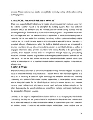 36
process. These systems must also be ensured to be physically working with the other existing
building systems.
7.3 REDUCING WEATHER-RELATED IMPACTS
It has been suggested that the best way to insulate telecom devices in an enclosed space from
the external weather impact is to strengthen the building system. New flood-protection
standards should be developed and the reconstruction of current existing buildings may be
encouraged through a mixture of injunction and incentive programs. Cell providers should also
work in cooperation with the telecommunication department to assist in the development of
hardening the cell sites. Aside from improving the existing facilities, system redundancy may be
practical as it is one of the great ways to reduce the risk of potential technical interruption to
important telecom infrastructures within the building. Initiated programs are encouraged to
promote redundancy among telecommunications providers in individual buildings as well as to
propagate information about provider redundancy and building flexibility to the general public.
Certainly, these telecom devices may be strengthened through necessary precautionary
measures, however, it cannot be guaranteed that emergency defects of these elements will not
take place. Last but not least, natural hazards and disaster shall always be taken into account
and be acknowledged so as to meet the disaster resilience standards required for the telecom
infrastructure.
8. REFLECTION
The remarkable advancement of telecommunication technology in the recent years has come to
leave an impactful influence on our daily lives. Telecom devices have no longer regarded as a
luxury but a necessity. In particular, digital technology that integrates transmission, switching,
processing, and retrieval of information provides opportunities to merge various service modes
into an integrated whole. As the role of digital processing increases, systems and services
become more intelligent and labor-saving on one hand, and more software-intensive on the
other. Subsequently, the use of satellites and optical fibres had also contributed significantly to
the globalization of telecom services.
Certainly, as we begin to adopt telecommunication services in our everyday life, the reliability,
consistency, security and the quality of services have become few of our main concerns that
would affect our selection of choice and decision. Hence, in order to satisfy the user's need with
an excellent quality of services and reliable system performance, these systems shall be
 