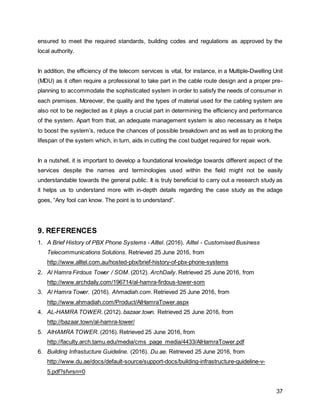 37
ensured to meet the required standards, building codes and regulations as approved by the
local authority.
In addition, the efficiency of the telecom services is vital, for instance, in a Multiple-Dwelling Unit
(MDU) as it often require a professional to take part in the cable route design and a proper pre-
planning to accommodate the sophisticated system in order to satisfy the needs of consumer in
each premises. Moreover, the quality and the types of material used for the cabling system are
also not to be neglected as it plays a crucial part in determining the efficiency and performance
of the system. Apart from that, an adequate management system is also necessary as it helps
to boost the system’s, reduce the chances of possible breakdown and as well as to prolong the
lifespan of the system which, in turn, aids in cutting the cost budget required for repair work.
In a nutshell, it is important to develop a foundational knowledge towards different aspect of the
services despite the names and terminologies used within the field might not be easily
understandable towards the general public. It is truly beneficial to carry out a research study as
it helps us to understand more with in-depth details regarding the case study as the adage
goes, “Any fool can know. The point is to understand”.
9. REFERENCES
1. A Brief History of PBX Phone Systems - Alltel. (2016). Alltel - Customised Business
Telecommunications Solutions. Retrieved 25 June 2016, from
http://www.alltel.com.au/hosted-pbx/brief-history-of-pbx-phone-systems
2. Al Hamra Firdous Tower / SOM. (2012). ArchDaily. Retrieved 25 June 2016, from
http://www.archdaily.com/196714/al-hamra-firdous-tower-som
3. Al Hamra Tower. (2016). Ahmadiah.com. Retrieved 25 June 2016, from
http://www.ahmadiah.com/Product/AlHamraTower.aspx
4. AL-HAMRA TOWER. (2012). bazaar.town. Retrieved 25 June 2016, from
http://bazaar.town/al-hamra-tower/
5. AlHAMRA TOWER. (2016). Retrieved 25 June 2016, from
http://faculty.arch.tamu.edu/media/cms_page_media/4433/AlHamraTower.pdf
6. Building Infrastucture Guideline. (2016). Du.ae. Retrieved 25 June 2016, from
http://www.du.ae/docs/default-source/support-docs/building-infrastructure-guideline-v-
5.pdf?sfvrsn=0
 