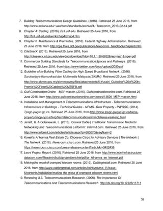 38
7. Building Telecommunications Design Guidelines. (2016). Retrieved 25 June 2016, from
http://www.indiana.edu/~uao/docs/standards/archive/IU Telecomm_2013-02-14.pdf
8. Chapter 4: Cabling. (2016). Fcit.usf.edu. Retrieved 25 June 2016, from
http://fcit.usf.edu/network/chap4/chap4.htm
9. Chapter 6. Maintenance & Warranties. (2016). Federal Highway Administration. Retrieved
25 June 2016, from http://ops.fhwa.dot.gov/publications/telecomm_handbook/chapter6.htm
10. CiteSeerX. (2016). Retrieved 25 June 2016, from
http://citeseerx.ist.psu.edu/viewdoc/download?doi=10.1.1.38.6832&rep=rep1&type=pdf
11. Commercial Building Standards for Telecommunication Spaces and Pathways. (2016).
Retrieved 25 June 2016, from https://www.belden.com/docs/upload/2030.pdf
12. Guideline of In-Building Fibre Cabling for High Speed Broadband Network. (2016).
Suruhanjaya Komunikasi dan Multimedia Malaysia (SKMM). Retrieved 25 June 2016, from
http://www.skmm.gov.my/skmmgovmy/files/attachments/5-Yusairi_Guideline%20of%20In-
Premis%20Fibre%20Cabling%20MTSFB.pdf
13. Gulf Construction Online - MEP master. (2016). Gulfconstructiononline.com. Retrieved 25
June 2016, from http://www.gulfconstructiononline.com/news/13626_MEP-master.html
14. Installation and Management of Telecommunications Infrastructure - Telecommunications
Infrastructure in Buildings - Technical Guides - NPMS - Real Property - PWGSC. (2014).
Tpsgc-pwgsc.gc.ca. Retrieved 25 June 2016, from http://www.tpsgc-pwgsc.gc.ca/biens-
property/sngp-npms/bi-rp/tech/telecommunications/immobilieres-real-eng.html
15. Jarrett, K. & Goleniewski, L. (2016). Coaxial Cable | Traditional Transmission Media for
Networking and Telecommunications | InformIT. Informit.com. Retrieved 25 June 2016, from
http://www.informit.com/articles/article.aspx?p=683070&seqNum=2
16. Kuwait's Al Hamra Real Estate Co. Chooses Cisco for Advisory Services | The Network |
The Network. (2016). Newsroom.cisco.com. Retrieved 25 June 2016, from
https://newsroom.cisco.com/press-release-content?articleId=5452458
17. Leoni Project Report. (2016). Retrieved 25 June 2016, from http://www.leoni-infrastructure-
datacom.com/fileadmin/bu/id/projektberichte/pdf/pr_AlHamra_en_Internet.pdf
18. Making the most of cramped telecom rooms. (2016). Cablinginstall.com. Retrieved 25 June
2016, from http://www.cablinginstall.com/articles/print/volume-11/issue-
5/contents/installation/making-the-most-of-cramped-telecom-rooms.html
19. Renewing U.S. Telecommunications Research. (2006). The Importance Of
Telecommunications And Telecommunications Research. http://dx.doi.org/10.17226/11711
 