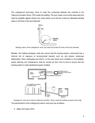 4
The underground duct-ways serve to route the connection between the manhole to the
Telecommunication Room (TR) inside the building. The duct routes must not be obstructed and
shall be straightly aligned without any sharp bends such that the maximum allowable bending
radius is 20 times of the duct diameter.
Bending radius of the underground entry duct shall not exceed 20 times of the duct diameter.
Besides, the building developer shall also ensure that the ducting system constructed has a
minimal risk of exposure to environmental hazards such as soil erosion, landscape
deterioration, flood, earthquake and storms. In the area where such condition is not avoidable,
proper planning and maintenance shall be carried out from time to time to ensure that the
ducting system is well-maintained at good condition.
Underground entry duct routed to Telecommunication Room inside the building at ground floor level
The specifications of the underground lead-in entry duct are as follows:
● Made from black uPVC
 