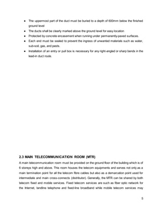 5
● The uppermost part of the duct must be buried to a depth of 600mm below the finished
ground level
● The ducts shall be clearly marked above the ground level for easy location
● Protected by concrete encasement when running under permanently-paved surfaces.
● Each end must be sealed to prevent the ingress of unwanted materials such as water,
sub-soil, gas, and pests.
● Installation of an entry or pull box is necessary for any right-angled or sharp bends in the
lead-in duct route.
2.3 MAIN TELECOMMUNICATION ROOM (MTR)
A main telecommunication room must be provided on the ground floor of the building which is of
6 storeys high and above. This room houses the telecom equipments and serves not only as a
main termination point for all the telecom fibre cables but also as a demarcation point used for
intermediate and main cross-connects (distributor). Generally, the MTR can be shared by both
telecom fixed and mobile services. Fixed telecom services are such as fiber optic network for
the Internet, landline telephone and fixed-line broadband while mobile telecom services may
 