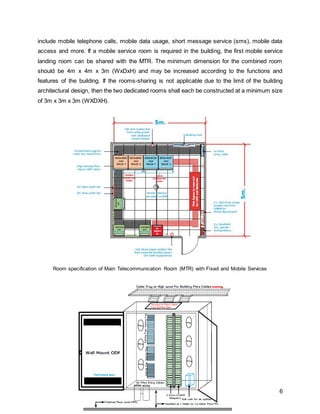 6
include mobile telephone calls, mobile data usage, short message service (sms), mobile data
access and more. If a mobile service room is required in the building, the first mobile service
landing room can be shared with the MTR. The minimum dimension for the combined room
should be 4m x 4m x 3m (WxDxH) and may be increased according to the functions and
features of the building. If the rooms-sharing is not applicable due to the limit of the building
architectural design, then the two dedicated rooms shall each be constructed at a minimum size
of 3m x 3m x 3m (WXDXH).
Room specification of Main Telecommunication Room (MTR) with Fixed and Mobile Services
 