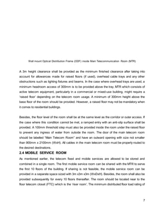 7
Wall mount Optical Distribution Frame (ODF) inside Main Telecommunication Room (MTR)
A 3m height clearance shall be provided as the minimum finished clearance after taking into
account for allowances made for raised floors (if used), overhead cable trays and any other
obstructions such as lighting fixtures and beams. In the case where overhead trays are used, a
minimum headroom access of 300mm is to be provided above the tray. MTR which consists of
active telecom equipment, particularly in a commercial or mixed-use building, might require a
‘raised floor’ depending on the telecom room usage. A minimum of 300mm height above the
base floor of the room should be provided. However, a raised floor may not be mandatory when
it comes to residential buildings.
Besides, the floor level of the room shall be at the same level as the corridor or outer access. If
the case where this condition cannot be met, a ramped entry with an anti-slip surface shall be
provided. A 100mm threshold step must also be provided inside the room under the raised floor
to prevent any ingress of water from outside the room. The door of the main telecom room
should be labelled “Main Telecom Room” and have an outward opening with size not smaller
than 900mm x 2100mm (WxH). All cables in the main telecom room must be properly routed to
the desired destinations.
2.4 MOBILE SERVICE ROOM
As mentioned earlier, the telecom fixed and mobile services are allowed to be stored and
combined in a single room. The first mobile service room can be shared with the MTR to serve
the first 10 floors of the building. If sharing is not feasible, the mobile service room can be
provided in a separate space sized with 3m x3m x3m (WxDxH). Besides, the room shall also be
provided subsequently for every 10 floors thereafter. The room should be located near to the
floor telecom closet (FTC) which is the ‘riser room’. The minimum distributed floor load rating of
 