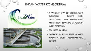 INDAH WATER KONSORTIUM
• A WHOLLY OWNED GOVERNMENT
COMPANY TASKED WITH
DEVELOPING AND MAINTAINING
AN EFFICIENT SEWERAGE SYSTEM IN
WEST MALAYSIA.
• FOUNDED IN 1994
• OPERATES IN EVERY STATE IN WEST
MALAYSIA EXCEPT KELANTAN AND
JOHOR.
 