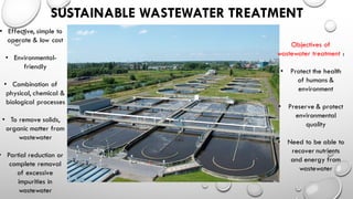 SUSTAINABLE WASTEWATER TREATMENT
• Effective, simple to
operate & low cost
• Environmental-
friendly
• Combination of
physical, chemical &
biological processes
• To remove solids,
organic matter from
wastewater
• Partial reduction or
complete removal
of excessive
impurities in
wastewater
Objectives of
wastewater treatment :
• Protect the health
of humans &
environment
• Preserve & protect
environmental
quality
• Need to be able to
recover nutrients
and energy from
wastewater
 