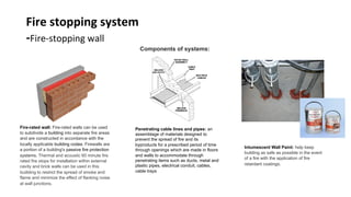 Fire	stopping	system	
-Fire-stopping	wall	
Components of systems:	
Fire-rated wall: Fire-rated walls can be used
to subdivide a building into separate fire areas
and are constructed in accordance with the
locally applicable building codes. Firewalls are
a portion of a building's passive fire protection
systems. Thermal and acoustic 60 minute fire
rated fire stops for installation within external
cavity and brick walls can be used in this
buiilding to restrict the spread of smoke and
flame and minimize the effect of flanking noise
at wall junctions.	
Penetrating cable lines and pipes: an
assemblage of materials designed to
prevent the spread of fire and its
byproducts for a prescribed period of time
through openings which are made in floors
and walls to accommodate through
penetrating items such as ducts, metal and
plastic pipes, electrical conduit, cables,
cable trays	
Intumescent Wall Paint: help keep
building as safe as possible in the event
of a fire with the application of fire
retardant coatings.	
 
