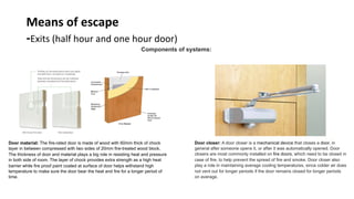 Means	of	escape	
-Exits	(half	hour	and	one	hour	door)	
Components of systems:	
	
Door material: The fire-rated door is made of wood with 60mm thick of chock
layer in between compressed with two sides of 20mm fire-treated wood block.
The thickness of door and material plays a big role in resisting heat and pressure
in both side of room. The layer of chock provides extra strength as a high heat
barrier while fire proof paint coated at surface of door helps withstand high
temperature to make sure the door bear the heat and fire for a longer period of
time. 	
Door closer:	A door closer is a mechanical device that closes a door, in
general after someone opens it, or after it was automatically opened. Door
closers are most commonly installed on fire doors, which need to be closed in
case of fire, to help prevent the spread of fire and smoke. Door closer also
play a role in maintaining average cooling temperatures, since colder air does
not vent out for longer periods if the door remains closed for longer periods
on average.	
 
