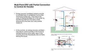 Multi-Point ERV with Partial Connection
to Central Air Handler
•  Energy recovery ventilation systems provide
a controlled way of ventilating a home while
minimizing energy loss. They reduce the
costs of heating ventilated air in the winter by
transferring heat from the warm inside
exhaust air to the fresh (but cold) outside
supply air
•  In the summer, an energy-recovery ventilator
may help to control humidity in the house by
transferring some of the water vapor in the
incoming air to the theoretically drier air that's
leaving the house.
Figure	1.2	Diagrams	above	shows	one	of	the	sample	of	mechanical	
venOlaOon	system.	
Figure	1.3	Diagrams	above	shows	the	details	of	air	movement	in	ERV	
system.		
 