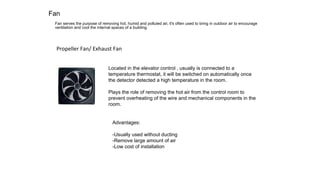 Fan
Fan serves the purpose of removing hot, humid and polluted air, it's often used to bring in outdoor air to encourage
ventilation and cool the internal spaces of a building. 	
Propeller	Fan/	Exhaust	Fan	
Advantages:
-Usually used without ducting
-Remove large amount of air
-Low cost of installation
Located in the elevator control , usually is connected to a
temperature thermostat, it will be switched on automatically once
the detector detected a high temperature in the room.
Plays the role of removing the hot air from the control room to
prevent overheating of the wire and mechanical components in the
room.
 