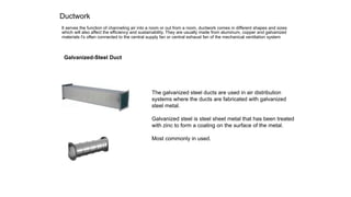 Ductwork
lt serves the function of channeling air into a room or out from a room, ductwork comes in different shapes and sizes
which will also affect the efficiency and sustainability. They are usually made from aluminum, copper and galvanized
materials t's often connected to the central supply fan or central exhaust fan of the mechanical ventilation system
Galvanized-Steel Duct
The galvanized steel ducts are used in air distribution
systems where the ducts are fabricated with galvanized
steel metal.
Galvanized steel is steel sheet metal that has been treated
with zinc to form a coating on the surface of the metal.
Most commonly in used.
 