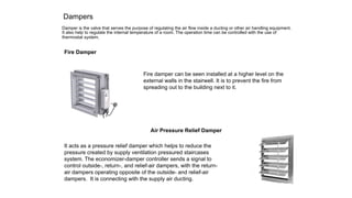 Dampers
Damper is the valve that serves the purpose of regulating the air flow inside a ducting or other air handling equipment.
It also help to regulate the internal temperature of a room. The operation time can be controlled with the use of
thermostat system.
Fire Damper
Fire damper can be seen installed at a higher level on the
external walls in the stairwell. It is to prevent the fire from
spreading out to the building next to it.
It acts as a pressure relief damper which helps to reduce the
pressure created by supply ventilation pressured staircases
system. The economizer-damper controller sends a signal to
control outside-, return-, and relief-air dampers, with the return-
air dampers operating opposite of the outside- and relief-air
dampers. It is connecting with the supply air ducting.
Air Pressure Relief Damper
 