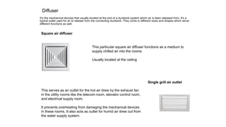 Diffuser
It’s the mechanical devices that usually located at the end of a ductwork system which air is been released from. It's a
typical outlet used for air to release from the connecting ductwork. They come in different sizes and shapes which serve
different functions as well.
Square air diffuser
This particular square air diffuser functions as a medium to
supply chilled air into the rooms.
Usually located at the ceiling
Single grill air outlet
This serves as an outlet for the hot air drew by the exhaust fan
in the utility rooms like the telecom room, elevator control room,
and electrical supply room.
It prevents overheating from damaging the mechanical devices
in these rooms. It also acts as outlet for humid air drew out from
the water supply system.
 