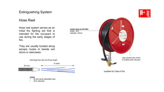 Extinguishing System
Hose Reel
Hose reel system serves as an
initial fire fighting aid that is
intended for the occupant to
use during the early stages of
fire.
They are usually located along
escape routes or beside exit
doors or staircases.
	
pipe painted with primer
& finished with red paint	
rubber hose (pr EN 694)
length: 30m
diameter: 25mm	
suitable for Class A fire
discharge flow rate and throw length
6 metre
30 l/min
nozzle
•  jet and spray adjustable type
•  8mm diameter
 
